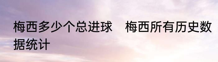 梅西多少个总进球　梅西所有历史数据统计