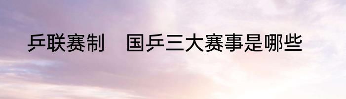 乒联赛制　国乒三大赛事是哪些