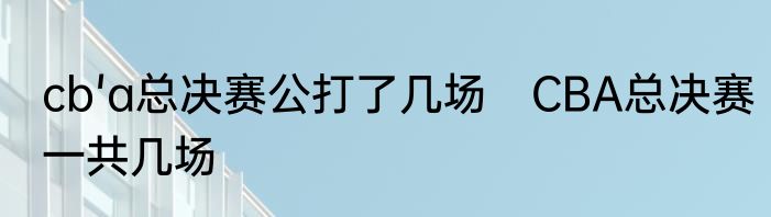 cb'a总决赛公打了几场　CBA总决赛一共几场