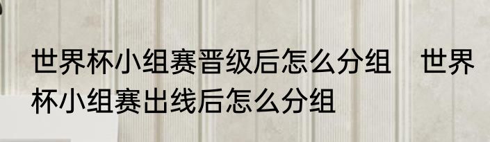 世界杯小组赛晋级后怎么分组　世界杯小组赛出线后怎么分组