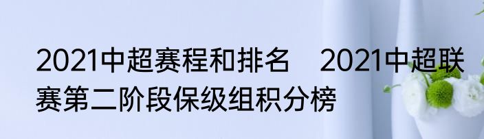 2021中超赛程和排名　2021中超联赛第二阶段保级组积分榜