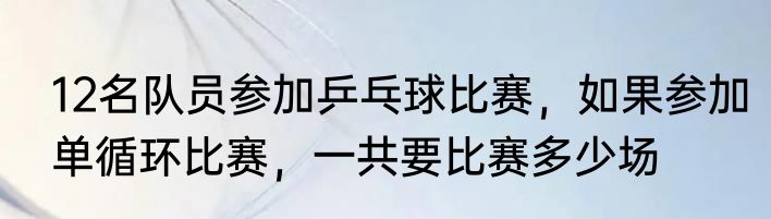 12名队员参加乒乓球比赛，如果参加单循环比赛，一共要比赛多少场