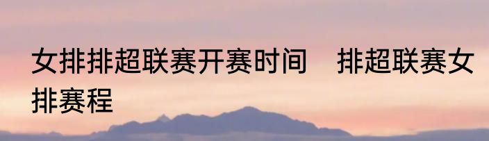 女排排超联赛开赛时间　排超联赛女排赛程