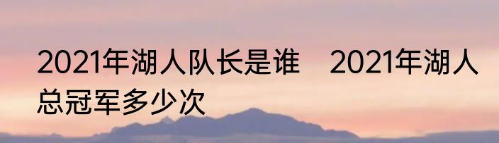 2021年湖人队长是谁　2021年湖人总冠军多少次