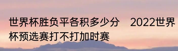 世界杯胜负平各积多少分　2022世界杯预选赛打不打加时赛