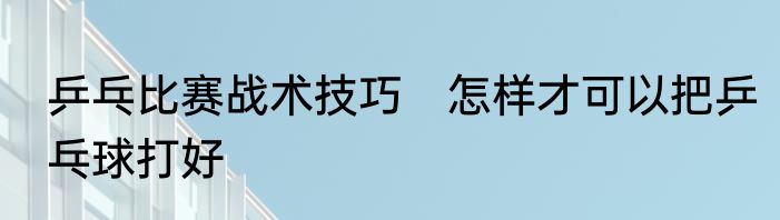 乒乓比赛战术技巧　怎样才可以把乒乓球打好