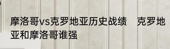 摩洛哥vs克罗地亚历史战绩　克罗地亚和摩洛哥谁强
