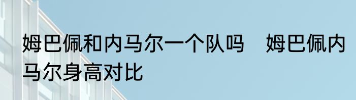 姆巴佩和内马尔一个队吗　姆巴佩内马尔身高对比