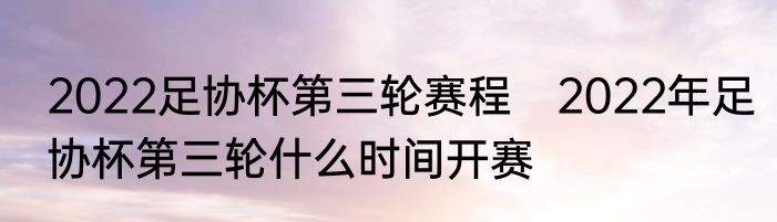 2022足协杯第三轮赛程　2022年足协杯第三轮什么时间开赛
