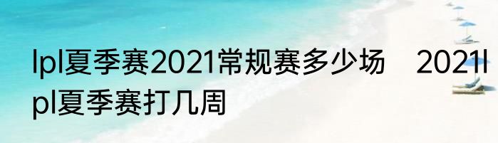 lpl夏季赛2021常规赛多少场　2021lpl夏季赛打几周