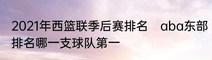2021年西篮联季后赛排名　aba东部排名哪一支球队第一