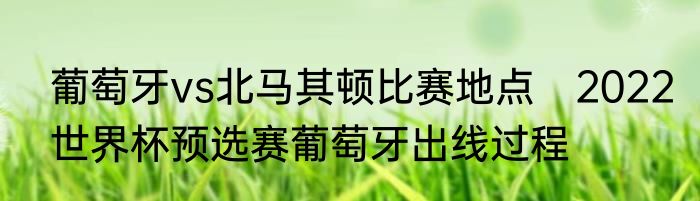 葡萄牙vs北马其顿比赛地点　2022世界杯预选赛葡萄牙出线过程
