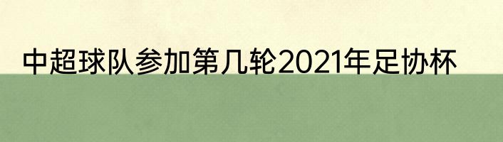 中超球队参加第几轮2021年足协杯