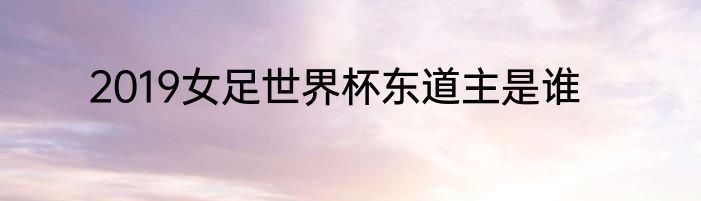 2019女足世界杯东道主是谁