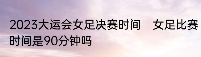 2023大运会女足决赛时间　女足比赛时间是90分钟吗
