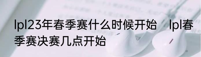 lpl23年春季赛什么时候开始　lpl春季赛决赛几点开始