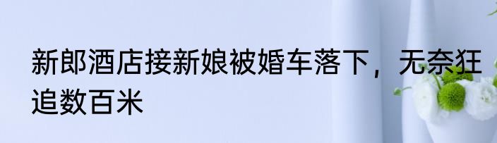 新郎酒店接新娘被婚车落下，无奈狂追数百米
