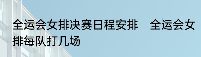 全运会女排决赛日程安排　全运会女排每队打几场
