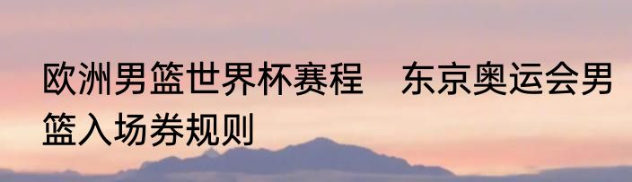 欧洲男篮世界杯赛程　东京奥运会男篮入场券规则