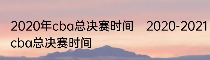 2020年cba总决赛时间　2020-2021cba总决赛时间