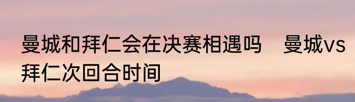 曼城和拜仁会在决赛相遇吗　曼城vs拜仁次回合时间