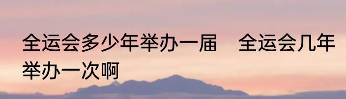 全运会多少年举办一届　全运会几年举办一次啊