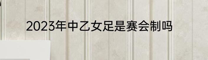 2023年中乙女足是赛会制吗