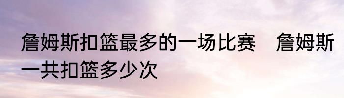 詹姆斯扣篮最多的一场比赛　詹姆斯一共扣篮多少次