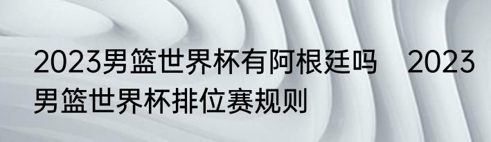 2023男篮世界杯有阿根廷吗　2023男篮世界杯排位赛规则