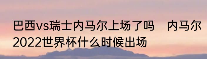 巴西vs瑞士内马尔上场了吗　内马尔2022世界杯什么时候出场