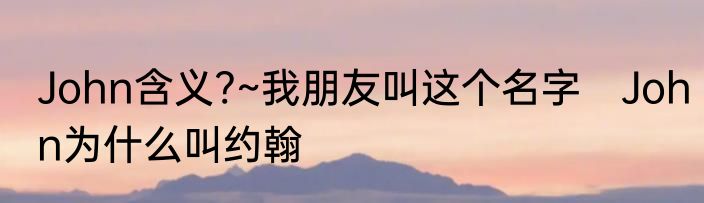 John含义?~我朋友叫这个名字　John为什么叫约翰