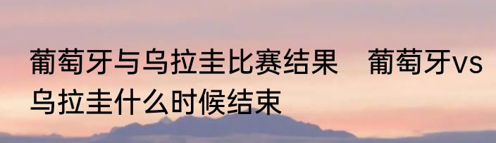 葡萄牙与乌拉圭比赛结果　葡萄牙vs乌拉圭什么时候结束