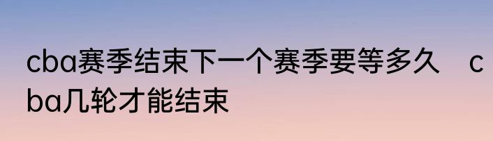 cba赛季结束下一个赛季要等多久　cba几轮才能结束