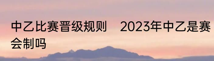 中乙比赛晋级规则　2023年中乙是赛会制吗