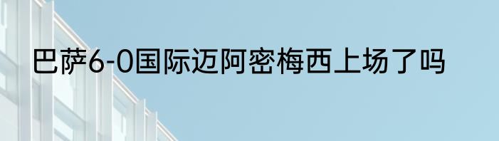 巴萨6-0国际迈阿密梅西上场了吗