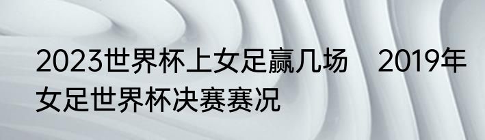 2023世界杯上女足赢几场　2019年女足世界杯决赛赛况