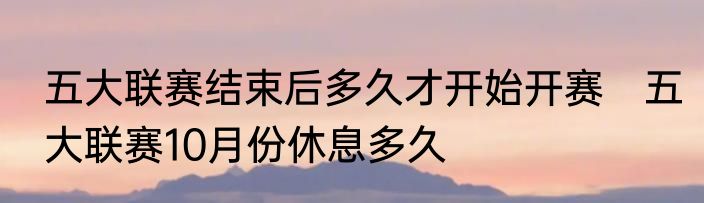 五大联赛结束后多久才开始开赛　五大联赛10月份休息多久