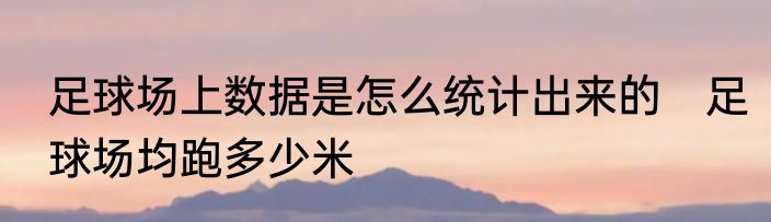 足球场上数据是怎么统计出来的　足球场均跑多少米