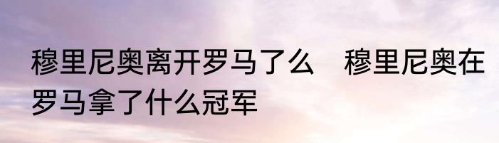 穆里尼奥离开罗马了么　穆里尼奥在罗马拿了什么冠军