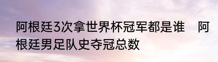 阿根廷3次拿世界杯冠军都是谁　阿根廷男足队史夺冠总数