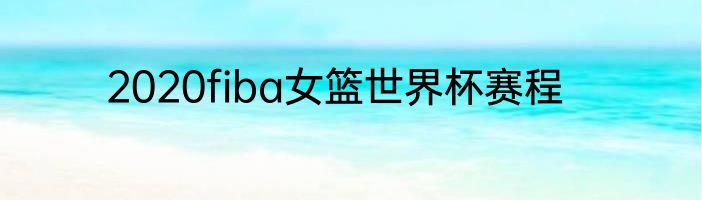 2020fiba女篮世界杯赛程