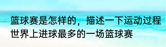 篮球赛是怎样的，描述一下运动过程　世界上进球最多的一场篮球赛