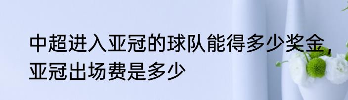 中超进入亚冠的球队能得多少奖金，亚冠出场费是多少