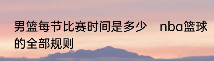 男篮每节比赛时间是多少　nba篮球的全部规则