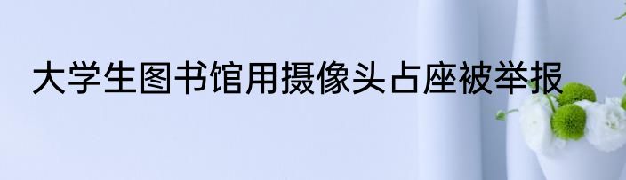 大学生图书馆用摄像头占座被举报