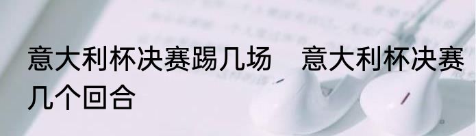 意大利杯决赛踢几场　意大利杯决赛几个回合