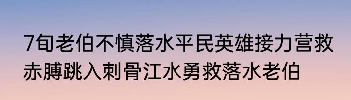 7旬老伯不慎落水平民英雄接力营救 赤膊跳入刺骨江水勇救落水老伯