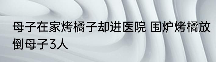 母子在家烤橘子却进医院 围炉烤橘放倒母子3人