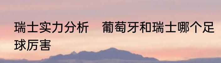 瑞士实力分析　葡萄牙和瑞士哪个足球厉害