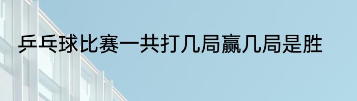 乒乓球比赛一共打几局赢几局是胜